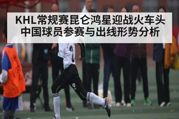 KHL常规赛昆仑鸿星迎战火车头中国球员参赛与出线形势分析 - kaiyun