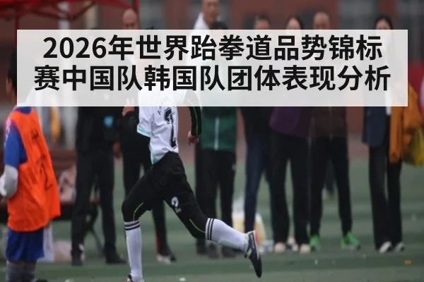 2026年世界跆拳道品势锦标赛中国队韩国队团体表现分析 - kaiyun