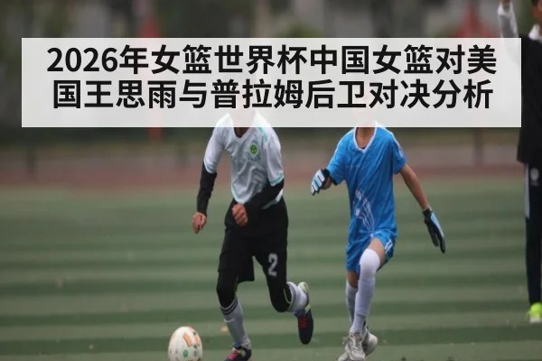 2026年女篮世界杯中国女篮对美国王思雨与普拉姆后卫对决分析 | kaiyun